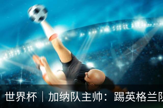 世界杯｜加纳队主帅：踢英格兰队不需要动员